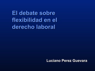 Luciano Perez GuevaraLuciano Perez Guevara
El debate sobreEl debate sobre
flexibilidad en elflexibilidad en el
derecho laboralderecho laboral
 