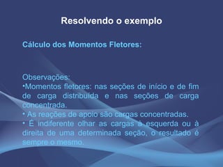 Resolvendo o exemplo Cálculo dos Momentos Fletores: Observações: Momentos fletores: nas seções de início e de fim de carga distribuída e nas seções de carga concentrada.  As reações de apoio são cargas concentradas.  É indiferente olhar as cargas à esquerda ou à direita de uma determinada seção, o resultado é sempre o mesmo. 