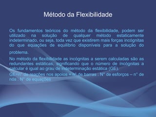Método da Flexibilidade Os fundamentos teóricos do método da flexibilidade, podem ser utilizado na solução de qualquer método estaticamente indeterminado, ou seja, toda vez que existirem mais forças incógnitas do que equações de equilíbrio disponíveis para a solução do problema.   No método da flexibilidade as incógnitas a serem calculadas são as redundantes estáticas, significando que o número de íncógnitas a calcular é igual ao grau de indeterminação estática (GE). GE=n° de reações nos apoios + n° de barras . N° de esforços – n° de nós . N° de equações 