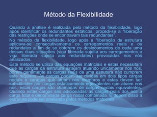 Método da Flexibilidade Quando a análise é realizada pelo método da flexibilidade, logo após identificar os redundantes estáticos, procedi-se a "liberação das restrições onde se encontravam tais redundantes”. No método da flexibilidade, logo após a "liberação da estrutura aplicava-se consecutivamente os carregamentos reais e os redundates a fim de se obterem os deslocamentos de cada uma dessas duas situações (viga liberada sujeita aos carregamentos e viga liberada sujeita aos redundates) provocadas nos nós analizados. Este método se utiliza das equações matriciais e estas necessitam que as cargas da estrutura estejam atuando unicamente nos nós, porém geralmente as cargas reais de uma estrutura não cumprem este requisito. As cargas podem ser dividas em dois tipos cargas nodais e caragas que atuam nos membros e estas devem ser substituídas por cargas estaticamente equivalentes que atuem nos nós, estas cargas são chamadas de cargas nodais equivalentes. Quando estas cargas são adicionadas as cargas reais dos nós a carga total é denominada carga nodal combinada. E depois disso a estrutura pode ser analisada pelos métodos matriciais  