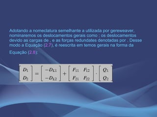 Adotando a nomeclatura semelhante a utilizada por gereweaver, nominaremos os deslocamentos gerais como ; os deslocamentos devido as cargas de , e as forças redundates denotadas por . Desse modo a Equação ( 2.7 ), é reescrita em temos gerais na forma da Equação ( 2.8 ):   