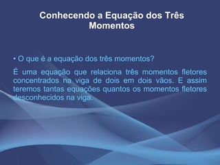 Conhecendo a Equação dos Três Momentos O que é a equação dos três momentos? É uma equação que relaciona três momentos fletores concentrados na viga de dois em dois vãos. E assim teremos tantas equações quantos os momentos fletores desconhecidos na viga. 