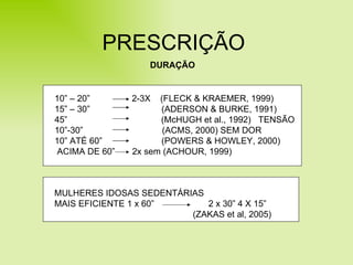 PRESCRIÇÃO DURAÇÃO MULHERES IDOSAS SEDENTÁRIAS MAIS EFICIENTE 1 x 60”  2 x 30” 4 X 15” (ZAKAS et al, 2005) 10” – 20”  2-3X  (FLECK & KRAEMER, 1999) 15” – 30”  (ADERSON & BURKE, 1991) 45”  (McHUGH et al., 1992)  TENSÃO 10”-30”  (ACMS, 2000) SEM DOR 10” ATÉ 60”  (POWERS & HOWLEY, 2000)  ACIMA DE 60”  2x sem (ACHOUR, 1999) 