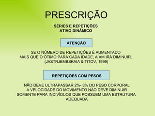 PRESCRIÇÃO SÉRIES E REPETIÇÕES ATIVO DINÂMICO ATENÇÃO SE O NÚMERO DE REPETIÇÕES É AUMENTADO  MAIS QUE O ÓTIMO PARA CADA IDADE, A AM IRÁ DIMINUIR.  (JASTRJEMBSKAIA & TITOV, 1999) REPETIÇÕES COM PESOS NÃO DEVE ULTRAPASSAR 2%- 3% DO PESO CORPORAL A VELOCIDADE DO MOVIMENTO NÃO DEVE DIMINUIR SOMENTE PARA INDIVÍDUOS QUE POSSUEM UMA ESTRUTURA  ADEQUADA 
