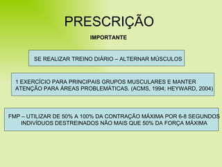 PRESCRIÇÃO IMPORTANTE SE REALIZAR TREINO DIÁRIO – ALTERNAR MÚSCULOS 1 EXERCÍCIO PARA PRINCIPAIS GRUPOS MUSCULARES E MANTER ATENÇÃO PARA ÁREAS PROBLEMÁTICAS. (ACMS, 1994; HEYWARD, 2004) FMP – UTILIZAR DE 50% A 100% DA CONTRAÇÃO MÁXIMA POR 6-8 SEGUNDOS INDIVÍDUOS DESTREINADOS NÃO MAIS QUE 50% DA FORÇA MÁXIMA 