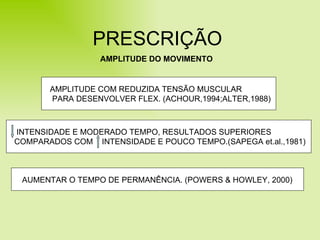 PRESCRIÇÃO AMPLITUDE DO MOVIMENTO INTENSIDADE E MODERADO TEMPO, RESULTADOS SUPERIORES COMPARADOS COM  INTENSIDADE E POUCO TEMPO.(SAPEGA et.al.,1981) AUMENTAR O TEMPO DE PERMANÊNCIA. (POWERS & HOWLEY, 2000) AMPLITUDE COM REDUZIDA TENSÃO MUSCULAR PARA DESENVOLVER FLEX. (ACHOUR,1994;ALTER,1988) 