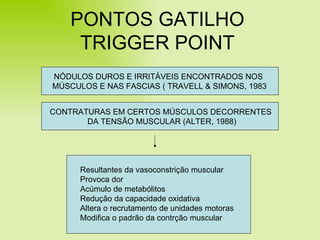 PONTOS GATILHO TRIGGER POINT NÓDULOS DUROS E IRRITÁVEIS ENCONTRADOS NOS  MÚSCULOS E NAS FASCIAS ( TRAVELL & SIMONS, 1983 CONTRATURAS EM CERTOS MÚSCULOS DECORRENTES  DA TENSÃO MUSCULAR (ALTER, 1988) Resultantes da vasoconstrição muscular Provoca dor Acúmulo de metabólitos Redução da capacidade oxidativa Altera o recrutamento de unidades motoras Modifica o padrão da contrção muscular 