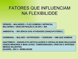 FATORES QUE INFLUENCIAM NA FLEXIBILIDDE GÊNERO – MULHERES > FLEX HOMENS ( INFÃNCIA).  MULHERES > DESCONTRAÇÃO E 20-30% + MA AMBIENTAL – INFLIÊNCIA DAS ATIVIDADES (DANÇA/FUTEBOL) HORMONAL – MULHER + ESTRÓGENO  + GORDURA  < MM QUE HOMENS ANATÔMICO – ESQUELETO,ARTICULAÇÕES E CÁPSULAS MAIS DELICADOS OSSOS MENORES A MAIS LEVES. TUBEROSIDADES, CRISTAS E APÓFISES  MENOS SALIENTES. QUADRIL: EM X > MOBILIDADE 