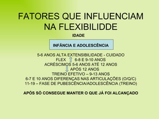 FATORES QUE INFLUENCIAM NA FLEXIBILIDDE INFÂNCIA E ADOLESCÊNCIA 5-6 ANOS ALTA EXTENSIBILIDADE - CUIDADO FLEX  6-8 E 9-10 ANOS ACRÉSCIMOS 5-6 ANOS ATÉ 12 ANOS APÓS 12 ANOS TREINO EFETIVO – 9-13 ANOS 6-7 E 10 ANOS DIFERENÇAS NAS ARTICULAÇÕES (O/Q/C) 11-19 – FASE DE PUBESCÊNCIA/ADOLESCÊNCIA (TREINO) APÓS SÓ CONSEGUE MANTER O QUE JÁ FOI ALCANÇADO IDADE 