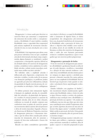 Introdução
                 Alongamento é o termo usado para descrever os         com relação à eﬁciência e ao papel da ﬂexibilidade
               exercícios físicos que aumentam o comprimento           sobre o tratamento de algumas lesões, os efeitos
               das estructuras dos tecidos moles e, conseqüente-       recuperadores dos alongamentos pós-exercícios,
               mente, a ﬂexibilidade. O autor também considera         bem com, da possível interferência do treinamento
               ﬂexibilidade como a capacidade física responsável       de ﬂexibilidade sobre a prevenção de lesões, res-
               pela máxima amplitude de movimento músculo-             salta-se o objectivo deste trabalho como sendo o
               articular de uma ou mais articulações sem o risco       de analisar, através de um trabalho de revisão de
               de lesão 1.                                             literatura, os efeitos dos exercícios de alongamento
                 A ﬂexibilidade é tão importante para atletas como     sobre a saúde dos seres humanos, procurando
               para pessoas sedentárias. Uma vez que a amplitude       esclarecer a verdadeira importância e quais os reais
               articular de determinada articulação esteja compro-     ganhos que tais exercícios podem proporcionar.
               metida, alguma limitação se manifestará e poderá
               comprometer o desempenho esportivo, laboral ou            Alongamento e prevenção de lesões
               de atividades diárias. Os exercícios de alongamento       O uso de exercícios de alongamento para aumen-
               tendem a restabelecer níveis satisfatórios de mobi-     tar a ﬂexibilidade é, geralmente, baseado na idéia de
               lidade articular e reduzir tensões musculares, resul-   que ele pode diminuir a incidência, a intensidade
               tando numa melhor mecânica articular 2.                 ou a duração da lesão músculo tendinosa e arti-
                 No indivíduo sadio, a amplitude articular é           cular. Uma extensibilidade articular mínima parece
               inﬂuenciada pelos ligamentos, comprimento dos           ser vantajosa em alguns esportes e atividades para
               músculos e tendões, e tecidos moles. Já em pessoas      prevenir a distensão muscular. Em outras palavras,
               com limitações patológicas, os problemas podem          parece ser uma amplitude de ﬂexibilidade ideal ou
               ser agravados por processos inﬂamatórios, redução       favorável que irá prevenir a lesão quando os mús-
               da quantidade de líquido sinovial, presença de cor-     culos e articulações forem superalongados aciden-
               pos estranhos na articulação e lesões cartilaginosas    talmente 4.
               2
                .                                                        Estudos realizados com jogadores de futebol 5,
                 Os hábitos posturais estão intimamente ligados        não encontraram relações estatisticamente signiﬁ-
               à limitação da amplitude articular, da extensibili-     cativas entre ﬂexibilidade estática e lesões de todos
               dade dos músculos e da plasticidade dos ligamen-        os tipos. Diversos estudos e revisões, não puderam
               tos e tendões. A correção postural e o aumento da       estabelecer uma correlação entre a ﬂexibilidade e a
               amplitude articular, além de ter efeito relaxante,      prevenção de lesões nos esportes 5. Os estudos são
               colaboram na tomada de atitudes corporais mais          conﬂitantes, mas isso não quer dizer que não exista
               confortáveis tanto na prática de exercícios quanto      uma contribuição nesse sentido. É importante saber
               nos movimentos diários naturais além de promover        que as lesões esportivas decorrem de uma série de
               o alívio de tensões musculares. Segundo a Associa-      factores. Para alguns autores 6 o trabalho da ﬂexibi-
               ção Americana de Medicina Desportiva, exercícios        lidade auxilia na prevenção das lesões. Uma grande
               de alongamento provocam o relaxamento mus-              amplitude de movimento, além de prevenir lesões,
               cular, o que faz aliviar dores causadas pelo estresse   economiza energia 7.
               muscular do treinamento, além de aumentar a               O alongamento protege as juntas e músculos con-
               sensação de bem-estar melhorando o humor dos            tra danos, pois melhora o suprimento sanguíneo
               indivíduos 3.                                           nessas estructuras mantendo-as saudáveis, além de
                 Baseado nos dados contraditórios apresentados         ajudar a aquecer os músculos preparando-os para
                                                                338 {Revisão




motricidade3vol1111.indd 75                                                                                           10-06-2007 20:45:22
 