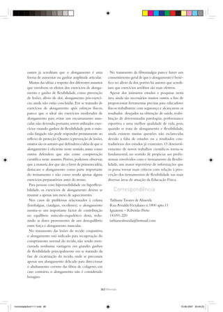 outros já acreditam que o alongamento é uma                No tratamento da ﬁbromialgia parece haver um
          forma de aumentar ou ganhar amplitude articular.         consentimento geral de que o alongamento é bené-
            Muitas das idéias a respeito dos diferentes assuntos   ﬁco no alívio da dor, porém há autores que acredi-
          que envolvem os efeitos dos exercícios de alonga-        tam que exercícios aeróbios são mais efetivos.
          mento e ganho de ﬂexibilidade, como prevenção              Apesar dos inúmeros estudos e pesquisas nesta
          de lesões, alívio de dor, alongamento pós-exercí-        área ainda são necessários muitos outros a ﬁm de
          cio, ainda não estão concluídas. Em se tratando de       proporcionar ferramentas precisas para educadores
          exercícios de alongamento após esforços físicos,         físicos trabalharem com segurança e alcançarem os
          parece que o ideal são exercícios moderados de           resultados desejados na obtenção de saúde, reabi-
          alongamento para evitar um encurtamento mus-             litação de determinadas patologias, performance
          cular, não devendo, portanto, serem utilizados exer-     esportiva e uma melhor qualidade de vida, pois,
          cícios visando ganhos de ﬂexibilidade, pois o mús-       quando se trata de alongamento e ﬂexibilidade,
          culo fatigado não pode responder prontamente ao          ainda existem muitas questões não esclarecidas
          reﬂexo de proteção. Quanto à prevenção de lesões,        devido a falta de estudos ou a resultados con-
          muitos são os autores que defendem a idéia de que o      traditórios dos estudos já existentes. O desenvol-
          alongamento é eﬁciente neste sentido, assim como         vimento de novos trabalhos cientíﬁcos torna-se
          outros defendem que não existe comprovação               fundamental, no sentido de propiciar aos proﬁs-
          cientíﬁca neste assunto. Porém, podemos observar,        sionais envolvidos com o treinamento da ﬂexibi-
          que a maioria dos que são a favor da primeira idéia,     lidade, um maior repertório de informações que
          destacam o alongamento como parte importante             os possa tornar mais críticos com relação à pres-
          do treinamento e não como sendo apenas alguns            crição dos treinamentos de ﬂexibilidade nas mais
          exercícios preparatórios antes do treino.                diversas áreas de atuação da Educação Física.
            Para pessoas com hipermobilidade ou hiperﬂexi-
          bilidade, os exercícios de alongamento devem se              Correspondência
          resumir a apenas um meio de aquecimento.
            Nos casos de problemas relacionados à coluna            Tathiane Tavares de Almeida
          (lombalgias, ciatalgias, escolioses), o alongamento       Rua Arnaldo Victaliano n.1800 apto.11
          mostra-se um importante factor de contribuição            Iguatemi – Ribeirão Preto
          no equilíbrio músculo-esquelético desta, redu-            14.091-220
          zindo as dores provenientes de um desequilíbrio           tathianealmeida@hotmail.com
          entre força e alongamento muscular.
            No tratamento das lesões do tecido conjuntivo,
          o alongamento está indicado para recuperação do
          comprimento normal do tecido, não sendo men-
          cionada nenhuma vantagem em grandes ganhos
          de ﬂexibilidade principalmente em se tratando da
          fase de cicatrização do tecido, onde se preconiza
          apenas um alongamento delicado para direccionar
          o alinhamento correto das ﬁbras de colágeno; em
          caso contrário, o alongamento não é considerado
          benigno.


                                                              343 {Revisão




motricidade3vol1111.indd 80                                                                                        10-06-2007 20:45:23
 