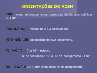ORIENTAÇÕES DO ACSM
TIPO: rotina de alongamentos gerais usando técnicas estáticas
ou FNP.
FREQUÊNCIA: mínimo de 2 a 3 dias/semana.
INTENSIDADE: até posição de leve desconforto.
DURAÇÃO: 10” a 30” – estático
6” de contração + 10” a 30” de alongamento – FNP
REPETIÇÃO: 3 a 4 para cada exercício de alongamento.

 