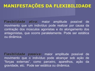 MANIFESTAÇÕES DA FLEXIBILIDADE

Flexibilidade ativa: maior amplitude possível de
movimento que um indivíduo pode realizar por causa da
contração dos músculos agonistas e do alongamento dos
antagonistas, que ocorre paralelamente. Pode ser estática
ou dinâmica.

Flexibilidade passiva: maior amplitude possível de
movimento que o indivíduo pode alcançar sob ação de
“forças externas”, como parceiro, aparelhos, ação da
gravidade, etc. Pode ser estática ou dinâmica.

 