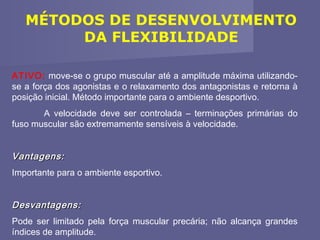 MÉTODOS DE DESENVOLVIMENTO
DA FLEXIBILIDADE
ATIVO: move-se o grupo muscular até a amplitude máxima utilizandose a força dos agonistas e o relaxamento dos antagonistas e retorna à
posição inicial. Método importante para o ambiente desportivo.
A velocidade deve ser controlada – terminações primárias do
fuso muscular são extremamente sensíveis à velocidade.

Vantagens:
Importante para o ambiente esportivo.

Desvantagens:
Pode ser limitado pela força muscular precária; não alcança grandes
índices de amplitude.

 
