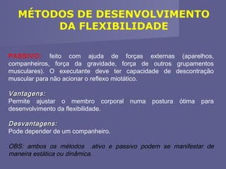 MÉTODOS DE DESENVOLVIMENTO
DA FLEXIBILIDADE
PASSIVO: feito com ajuda de forças externas (aparelhos,
companheiros, força da gravidade, força de outros grupamentos
musculares). O executante deve ter capacidade de descontração
muscular para não acionar o reflexo miotático.

Vantagens:
Permite ajustar o membro corporal numa postura ótima para
desenvolvimento da flexibilidade.
Desvantagens:
Pode depender de um companheiro.
OBS: ambos os métodos ativo e passivo podem se manifestar de
maneira estática ou dinâmica.

 