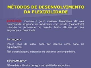 MÉTODOS DE DESENVOLVIMENTO
DA FLEXIBILIDADE
ESTÁTICO: move-se o grupo muscular lentamente até uma
determinada amplitude de movimento com tensão (desconforto)
muscular e permanece na posição. Muito utilizado por sua
segurança e comodidade.

Vantagens:
Pouco risco de lesão; pode ser inserido como parte do
aquecimento;
fácil aprendizagem; independe de presença de companheiro.

Desvantagens:
Não reflete a técnica de algumas habilidades esportivas.

 