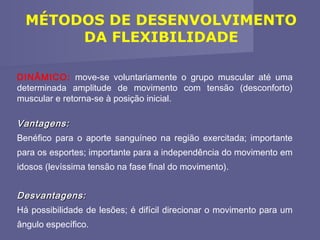 MÉTODOS DE DESENVOLVIMENTO
DA FLEXIBILIDADE
DINÂMICO: move-se voluntariamente o grupo muscular até uma
determinada amplitude de movimento com tensão (desconforto)
muscular e retorna-se à posição inicial.

Vantagens:
Benéfico para o aporte sanguíneo na região exercitada; importante
para os esportes; importante para a independência do movimento em
idosos (levíssima tensão na fase final do movimento).

Desvantagens:
Há possibilidade de lesões; é difícil direcionar o movimento para um
ângulo específico.

 