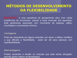 MÉTODOS DE DESENVOLVIMENTO
DA FLEXIBILIDADE
BALÍSTICO: é uma sequência de alongamento ativo com várias
insistências de movimento, usando a força muscular dos agonistas.
Está geralmente associado com movimento de balança, saltos,
ricochetear e movimentos rítmicos.

Vantagens:
Pode ser importante em alguns esportes; por ativar o reflexo miotático
o que dificulta a flexibilidade, pode ser útil para pessoas com
hiperflexibilidade.

Desvantagens:
Podem aumentar a tensão no músculo que está sendo alongado;
permitir ganho inferior de flexibilidade.

 