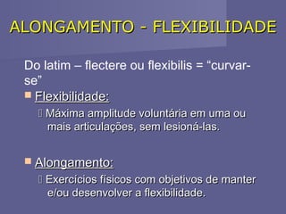 ALONGAMENTO - FLEXIBILIDADE
Do latim – flectere ou flexibilis = “curvarse”
 Flexibilidade:
 Máxima amplitude voluntária em uma ou
mais articulações, sem lesioná-las.

 
 Alongamento:

 Exercícios físicos com objetivos de manter
e/ou desenvolver a flexibilidade.

 