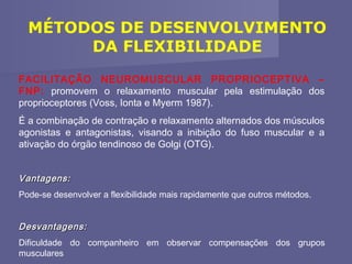 MÉTODOS DE DESENVOLVIMENTO
DA FLEXIBILIDADE
FACILITAÇÃO NEUROMUSCULAR PROPRIOCEPTIVA –
FNP: promovem o relaxamento muscular pela estimulação dos
proprioceptores (Voss, Ionta e Myerm 1987).
É a combinação de contração e relaxamento alternados dos músculos
agonistas e antagonistas, visando a inibição do fuso muscular e a
ativação do órgão tendinoso de Golgi (OTG).
Vantagens:
Pode-se desenvolver a flexibilidade mais rapidamente que outros métodos.

Desvantagens:
Dificuldade do companheiro em observar compensações dos grupos
musculares

 