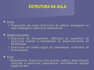 ESTRUTURA DA AULA



Início:
 Preparação do corpo. Exercícios de soltura, massagem ou
auto massagem, exercícios respiratórios.



Desenvolvimento:
 Exercícios de alongamento. Utilização de sequência de
exercícios visando a manutenção ou desenvolvimento da
flexibilidade.
 Exercícios em ordem lógica de intensidade, realizados de
forma fluente.



Final:
 Relaxamento. Exercícios mais suaves, soltura, descontração
muscular e exercícios respiratórios. Aconselha-se alongar
região lombar.

 