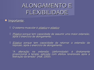 ALONGAMENTO E
FLEXIBILIDADE


Importante:
 O sistema muscular é plástico e elástico
 Plástico porque tem capacidade de assumir uma maior extensão,
após o exercício de alongamento.
 Elástico porque tem capacidade de retornar a extensão de
repouso, após o exercício de alongamento.
“A alteração na extensão (deformidade) é diretamente
proporcional à tensão aplicada com efeitos reversíveis após a
liberação da tensão” (Hall, 2000).

 