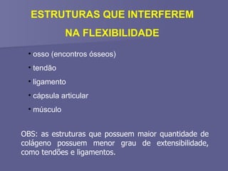 ESTRUTURAS QUE INTERFEREM NA FLEXIBILIDADE osso (encontros ósseos) tendão ligamento cápsula articular músculo OBS: as estruturas que possuem maior quantidade de colágeno possuem menor grau de extensibilidade, como tendões e ligamentos. 
