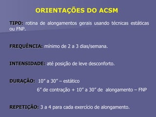 ORIENTAÇÕES DO ACSM TIPO:  rotina de alongamentos gerais usando técnicas estáticas ou FNP. FREQUÊNCIA:  mínimo de 2 a 3 dias/semana. INTENSIDADE:  até posição de leve desconforto. DURAÇÃO:   10” a 30” – estático   6” de contração + 10” a 30” de  alongamento – FNP REPETIÇÃO:  3 a 4 para cada exercício de alongamento. 