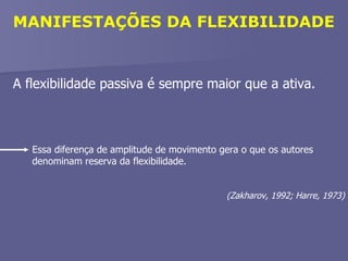 MANIFESTAÇÕES DA FLEXIBILIDADE A flexibilidade passiva é sempre maior que a ativa. Essa diferença de amplitude de movimento gera o que os autores denominam reserva da flexibilidade. (Zakharov, 1992; Harre, 1973) 