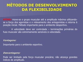 MÉTODOS DE DESENVOLVIMENTO DA FLEXIBILIDADE ATIVO:  move-se o grupo muscular até a amplitude máxima utilizando-se a força dos agonistas e o relaxamento dos antagonistas e retorna à posição inicial. Método importante para o ambiente desportivo. A velocidade deve ser controlada – terminações primárias do fuso muscular são extremamente sensíveis à velocidade. Vantagens:   Importante para o ambiente esportivo. Desvantagens:   Pode ser limitado pela força muscular precária; não alcança grandes índices de amplitude. 