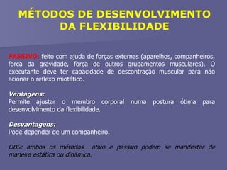 PASSIVO:  feito com ajuda de forças externas (aparelhos, companheiros, força da gravidade, força de outros grupamentos musculares). O executante deve ter capacidade de descontração muscular para não acionar o reflexo miotático. Vantagens: Permite ajustar o membro corporal numa postura ótima para desenvolvimento da flexibilidade. Desvantagens:  Pode depender de um companheiro. OBS: ambos os métodos  ativo e passivo podem se manifestar de maneira estática ou dinâmica. MÉTODOS DE DESENVOLVIMENTO DA FLEXIBILIDADE 