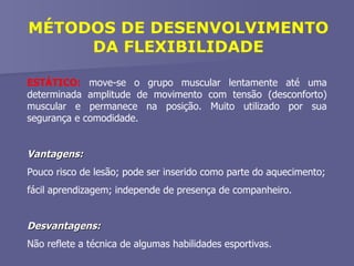 MÉTODOS DE DESENVOLVIMENTO DA FLEXIBILIDADE ESTÁTICO:  move-se o grupo muscular lentamente até uma determinada amplitude de movimento com tensão (desconforto) muscular e permanece na posição. Muito utilizado por sua segurança e comodidade. Vantagens:   Pouco risco de lesão; pode ser inserido como parte do aquecimento; fácil aprendizagem; independe de presença de companheiro. Desvantagens:   Não reflete a técnica de algumas habilidades esportivas. 