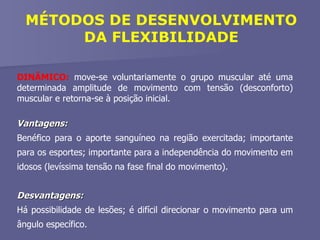 DINÂMICO:  move-se voluntariamente o grupo muscular até uma determinada amplitude de movimento com tensão (desconforto) muscular e retorna-se à posição inicial. Vantagens:  Benéfico para o aporte sanguíneo na região exercitada; importante para os esportes; importante para a independência do movimento em idosos (levíssima tensão na fase final do movimento). Desvantagens:  Há possibilidade de lesões; é difícil direcionar o movimento para um ângulo específico. MÉTODOS DE DESENVOLVIMENTO DA FLEXIBILIDADE 