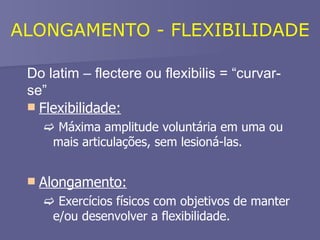 Do latim – flectere ou flexibilis = “curvar-se” Flexibilidade:    Máxima amplitude voluntária em uma ou mais articulações, sem lesioná-las.   Alongamento:    Exercícios físicos com objetivos de manter e/ou desenvolver a flexibilidade. ALONGAMENTO - FLEXIBILIDADE 