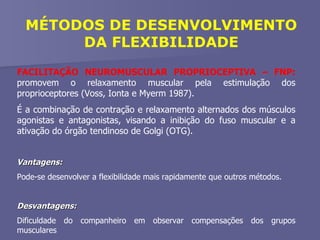 MÉTODOS DE DESENVOLVIMENTO DA FLEXIBILIDADE FACILITAÇÃO NEUROMUSCULAR PROPRIOCEPTIVA – FNP:  promovem o relaxamento muscular pela estimulação dos proprioceptores (Voss, Ionta e Myerm 1987).  É a combinação de contração e relaxamento alternados dos músculos agonistas e antagonistas, visando a inibição do fuso muscular e a ativação do órgão tendinoso de Golgi (OTG). Vantagens:  Pode-se desenvolver a flexibilidade mais rapidamente que outros métodos. Desvantagens:  Dificuldade do companheiro em observar compensações dos grupos musculares 