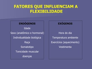FATORES QUE INFLUENCIAM A  FLEXIBILIDADE ENDÓGENOS Idade Sexo (anatômico e hormonal) Individualidade biológica Raça Somatotipo Tonicidade muscular doenças EXÓGENOS Hora do dia Temperatura ambiente Exercícios (aquecimento) Vestimenta 