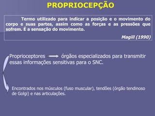 PROPRIOCEPÇÃO Termo utilizado para indicar a posição e o movimento do corpo e suas partes, assim como as forças e as pressões que sofrem. É a sensação do movimento.  Magill (1990) Proprioceptores  órgãos especializados para transmitir essas informações sensitivas para o SNC. Encontrados nos músculos (fuso muscular), tendões (órgão tendinoso de Golgi) e nas articulações. 