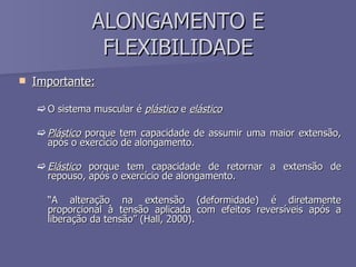 ALONGAMENTO E FLEXIBILIDADE Importante: O sistema muscular é  plástico  e  elástico Plástico  porque tem capacidade de assumir uma maior extensão, após o exercício de alongamento. Elástico  porque tem capacidade de retornar a extensão de repouso, após o exercício de alongamento.  “ A alteração na extensão (deformidade) é diretamente proporcional à tensão aplicada com efeitos reversíveis após a liberação da tensão” (Hall, 2000). 