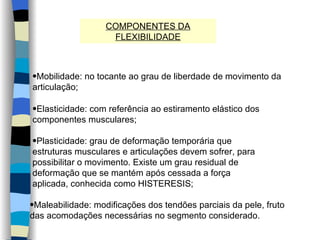 COMPONENTES DA FLEXIBILIDADE Mobilidade: no tocante ao grau de liberdade de movimento da articulação; Elasticidade: com referência ao estiramento elástico dos componentes musculares; Plasticidade: grau de deformação temporária que estruturas musculares e articulações devem sofrer, para possibilitar o movimento. Existe um grau residual de deformação que se mantém após cessada a força aplicada, conhecida como HISTERESIS; Maleabilidade: modificações dos tendões parciais da pele, fruto das acomodações necessárias no segmento considerado. 
