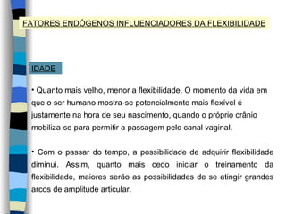 FATORES ENDÓGENOS INFLUENCIADORES DA FLEXIBILIDADE IDADE Quanto mais velho, menor a flexibilidade. O momento da vida em que o ser humano mostra-se potencialmente mais flexível é justamente na hora de seu nascimento, quando o próprio crânio mobiliza-se para permitir a passagem pelo canal vaginal. Com o passar do tempo, a possibilidade de adquirir flexibilidade diminui. Assim, quanto mais cedo iniciar o treinamento da flexibilidade, maiores serão as possibilidades de se atingir grandes arcos de amplitude articular. 