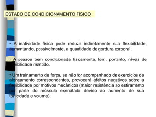 ESTADO DE CONDICIONAMENTO FÍSICO A inatividade física pode reduzir indiretamente sua flexibilidade, aumentando, possivelmente, a quantidade de gordura corporal. A pessoa bem condicionada fisicamente, tem, portanto, níveis de flexibilidade mantido. Um treinamento de força, se não for acompanhado de exercícios de alongamento correspondentes, provocará efeitos negativos sobre a flexibilidade por motivos mecânicos (maior resistência ao estiramento por parte do músculo exercitado devido ao aumento de sua tonicidade e volume). 