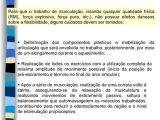 Para que o trabalho de musculação, visando qualquer qualidade física (RML, força explosiva, força pura, etc.), não possua efeitos danosos sobre a flexibilidade, alguns cuidados devem ser tomados: Deformação dos componentes plásticos e mobilização da articulação que será envolvida no trabalho, posteriormente, por meio de um alongamento durante o aquecimento; Realização de todos os exercícios com a utilização completa da máxima amplitude de movimento possível (início da posição de pré-estiramento e término no final do arco articular); Após a série de musculação, realização de uma correta volta à calma, assegurando-se da relaxação da musculatura e realizando movimentos de estiramento passivo, soltura e balanceamento que automassageiem os músculos trabalhados, contribuindo para reduzir o edemaciamento da região e o nível de estimulação propioceptivo. 