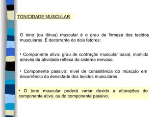 TONICIDADE MUSCULAR O tono (ou tônus) muscular é o grau de firmeza dos tecidos musculares. É decorrente de dois fatores: Componente ativo: grau de contração muscular basal, mantida através da atividade reflexa do sistema nervoso. Componente passivo: nível de consistência do músculo em decorrência da densidade dos tecidos musculares. O tono muscular poderá variar devido a alterações do componente ativo, ou do componente passivo. 