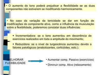 O aumento do tono poderá prejudicar a flexibilidade se as duas componentes não estiverem se modificando harmonicamente. No caso da variação da tonicidade se dar em função de modificações do componente ativo, como a influência da musculação sobre a flexibilidade, poderemos constatar duas influências: Incrementadora: se o tono aumentou em decorrência de exercícios realizados em toda a amplitude do movimento; Reduzidora: se o nível de turgescência aumentou devido a fatores patológicos (anabolizantes, corticóides, estc.). MELHORAR FLEXIBILIDADE Aumentar comp. Passivo (exercícios) Diminuir comp. Ativo (relaxamento) 