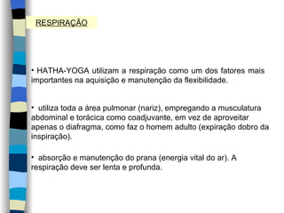 RESPIRAÇÃO HATHA-YOGA utilizam a respiração como um dos fatores mais importantes na aquisição e manutenção da flexibilidade. utiliza toda a área pulmonar (nariz), empregando a musculatura abdominal e torácica como coadjuvante, em vez de aproveitar apenas o diafragma, como faz o homem adulto (expiração dobro da inspiração).  absorção e manutenção do prana (energia vital do ar). A respiração deve ser lenta e profunda. 