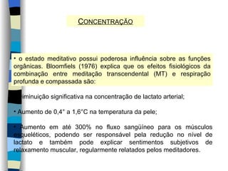 C ONCENTRAÇÃO o estado meditativo possui poderosa influência sobre as funções orgânicas. Bloomfiels (1976) explica que os efeitos fisiológicos da combinação entre meditação transcendental (MT) e respiração profunda e compassada são: Diminuição significativa na concentração de lactato arterial; Aumento de 0,4° a 1,6°C na temperatura da pele; Aumento em até 300% no fluxo sangüíneo para os músculos esqueléticos, podendo ser responsável pela redução no nível de lactato e também pode explicar sentimentos subjetivos de relaxamento muscular, regularmente relatados pelos meditadores. 