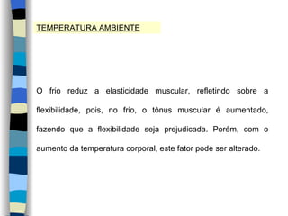 TEMPERATURA AMBIENTE O frio reduz a elasticidade muscular, refletindo sobre a flexibilidade, pois, no frio, o tônus muscular é aumentado, fazendo que a flexibilidade seja prejudicada. Porém, com o aumento da temperatura corporal, este fator pode ser alterado. 
