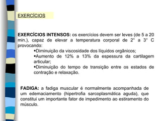 EXERCÍCIOS EXERCÍCIOS INTENSOS:  os exercícios devem ser leves (de 5 a 20 min.), capaz de elevar a temperatura corporal de 2° a 3° C provocando: Diminuição da viscosidade dos líquidos orgânicos; Aumento de 12% a 13% da espessura da cartilagem articular; Diminuição do tempo de transição entre os estados de contração e relaxação. FADIGA:  a fadiga muscular é normalmente acompanhada de um edemaciamento (hipertrofia sarcoplasmática aguda), que constitui um importante fator de impedimento ao estiramento do músculo. 