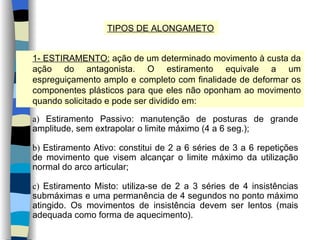 TIPOS DE ALONGAMETO 1- ESTIRAMENTO:  ação de um determinado movimento à custa da ação do antagonista. O estiramento equivale a um espreguiçamento amplo e completo com finalidade de deformar os componentes plásticos para que eles não oponham ao movimento quando solicitado e pode ser dividido em: a)  Estiramento Passivo: manutenção de posturas de grande amplitude, sem extrapolar o limite máximo (4 a 6 seg.); b)  Estiramento Ativo: constitui de 2 a 6 séries de 3 a 6 repetições de movimento que visem alcançar o limite máximo da utilização normal do arco articular; c)  Estiramento Misto: utiliza-se de 2 a 3 séries de 4 insistências submáximas e uma permanência de 4 segundos no ponto máximo atingido. Os movimentos de insistência devem ser lentos (mais adequada como forma de aquecimento). 
