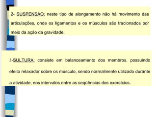 2-  SUSPENSÃO:  neste tipo de alongamento não há movimento das articulações, onde os ligamentos e os músculos são tracionados por meio da ação da gravidade. 3- SULTURA:  consiste em balanceamento dos membros, possuindo efeito relaxador sobre os músculo, sendo normalmente utilizado durante a atividade, nos intervalos entre as seqüências dos exercícios. 